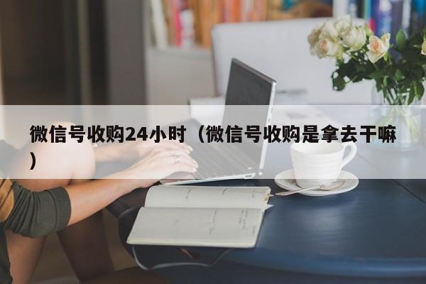 微信号收购24小时（微信号收购是拿去干嘛）