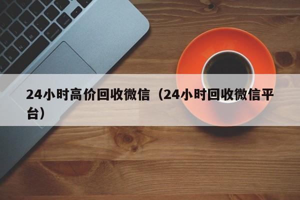 24小时高价回收微信（24小时回收微信平台）