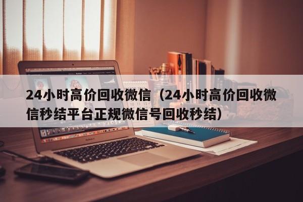 24小时高价回收微信（24小时高价回收微信秒结平台正规微信号回收秒结）