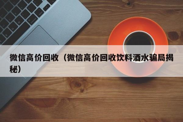 微信高价回收（微信高价回收饮料酒水骗局揭秘）