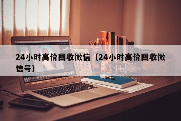 24小时高价回收微信（24小时高价回收微信号）