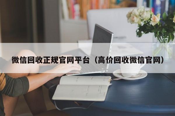 微信回收正规官网平台（高价回收微信官网）
