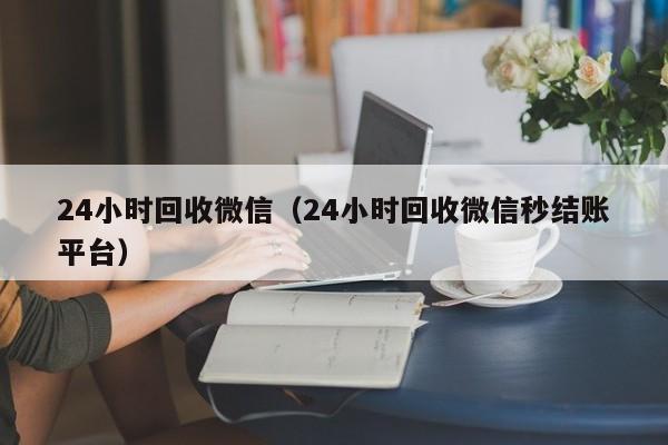 24小时回收微信（24小时回收微信秒结账平台）