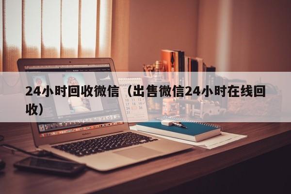 24小时回收微信（出售微信24小时在线回收）