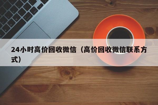 24小时高价回收微信（高价回收微信联系方式）