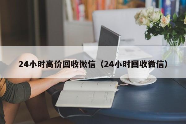 24小时高价回收微信（24小时回收微信）