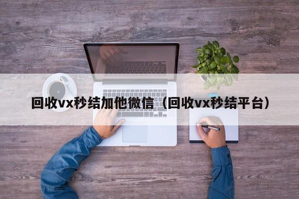回收vx秒结加他微信（回收vx秒结平台）