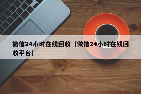 微信24小时在线回收（微信24小时在线回收平台）
