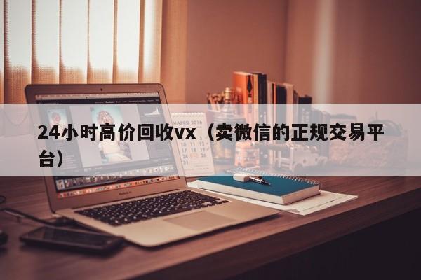24小时高价回收vx（卖微信的正规交易平台）