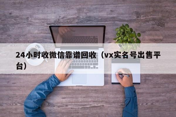 24小时收微信靠谱回收（vx实名号出售平台）