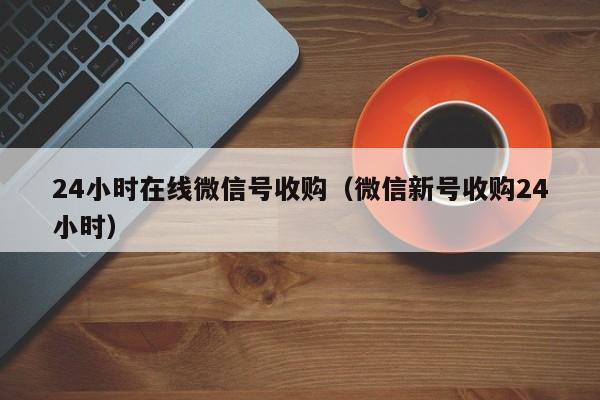 24小时在线微信号收购（微信新号收购24小时）