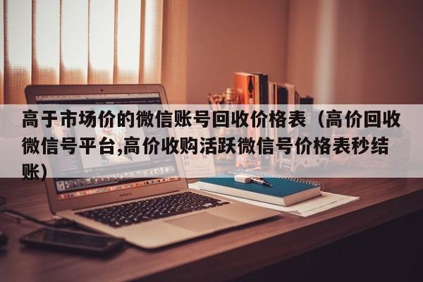 高于市场价的微信账号回收价格表（高价回收微信号平台,高价收购活跃微信号价格表秒结账）