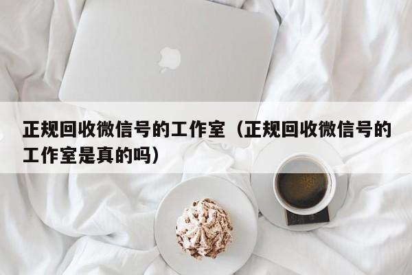 正规回收微信号的工作室（正规回收微信号的工作室是真的吗）