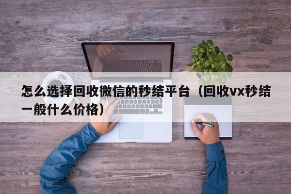 怎么选择回收微信的秒结平台（回收vx秒结一般什么价格）