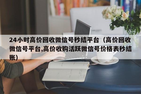 24小时高价回收微信号秒结平台（高价回收微信号平台,高价收购活跃微信号价格表秒结账）