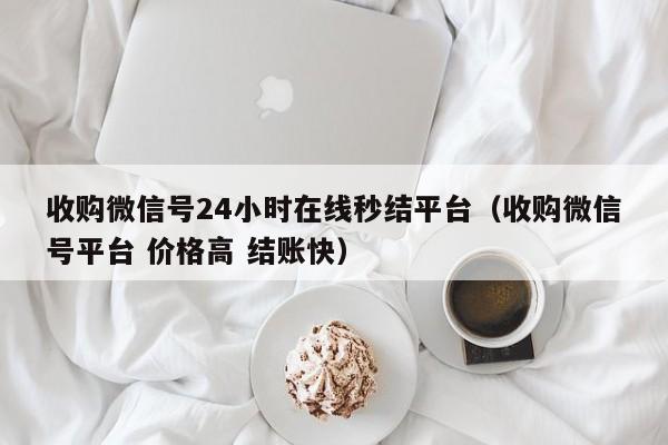 收购微信号24小时在线秒结平台（收购微信号平台 价格高 结账快）