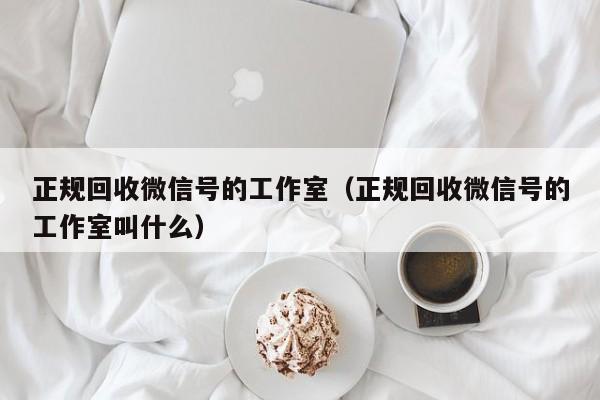 正规回收微信号的工作室（正规回收微信号的工作室叫什么）
