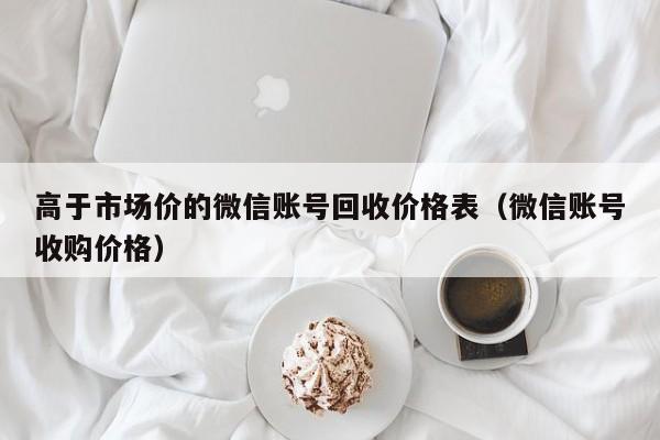 高于市场价的微信账号回收价格表（微信账号收购价格）