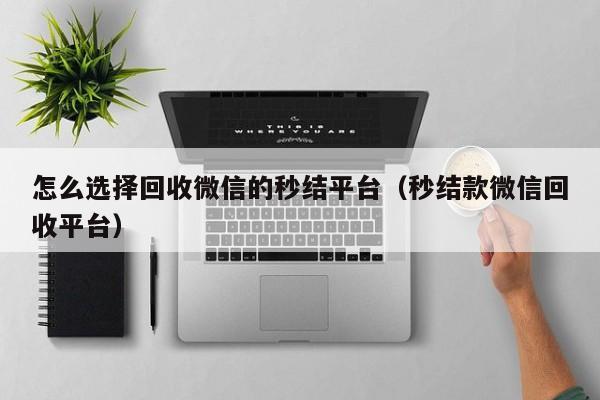 怎么选择回收微信的秒结平台（秒结款微信回收平台）