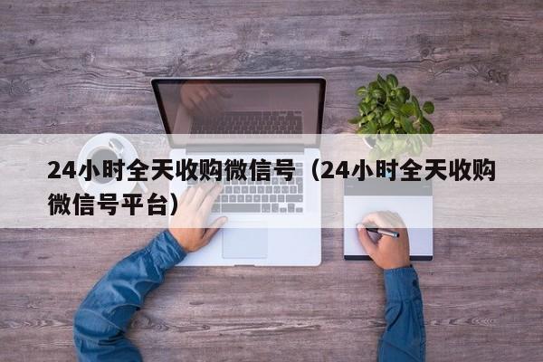24小时全天收购微信号（24小时全天收购微信号平台）