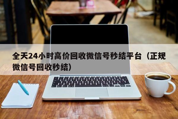 全天24小时高价回收微信号秒结平台（正规微信号回收秒结）