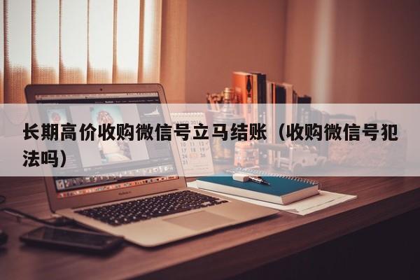 长期高价收购微信号立马结账（收购微信号犯法吗）
