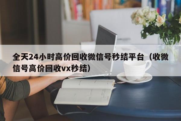 全天24小时高价回收微信号秒结平台（收微信号高价回收vx秒结）