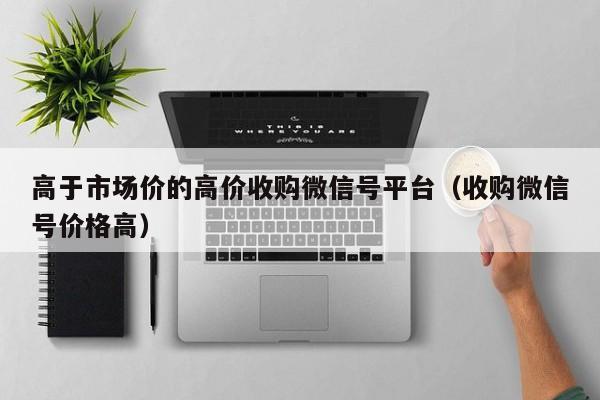 高于市场价的高价收购微信号平台（收购微信号价格高）