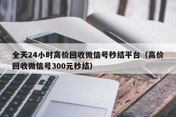 全天24小时高价回收微信号秒结平台（高价回收微信号300元秒结）