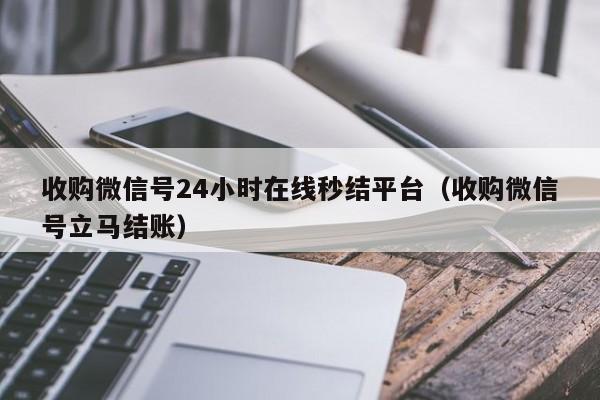 收购微信号24小时在线秒结平台（收购微信号立马结账）